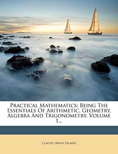 Practical Mathematics: Being the Essentials of Arithmetic, Geometry, Algebra and Trigonometry, Volume 1... Paperback – 1 Feb 2012