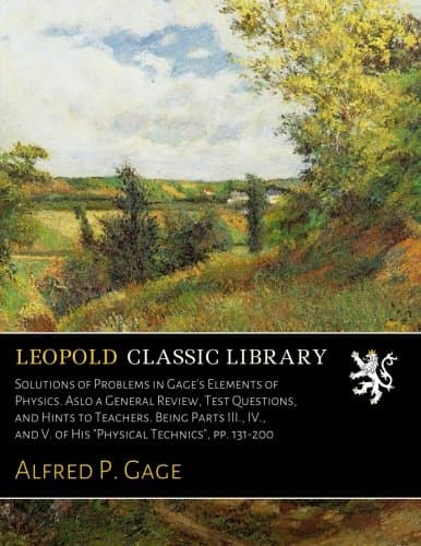 Solutions of Problems in Gage's Elements of Physics. Aslo a General Review, Test Questions, and Hints to Teachers. Being Parts III., IV., and V. of His "Physical Technics", pp. 131-200