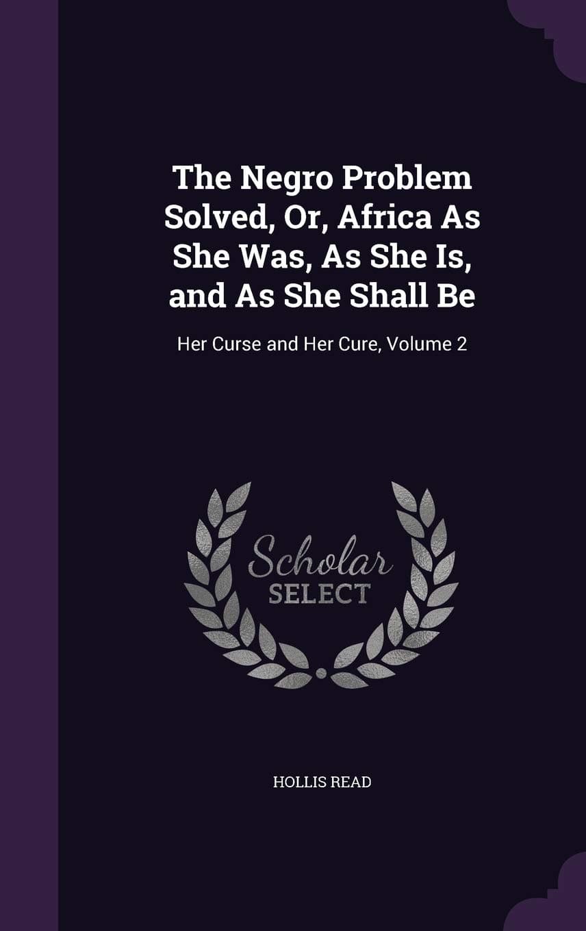 The Negro Problem Solved, Or, Africa As She Was, As She Is, and As She Shall Be: Her Curse and Her Cure, Volume 2