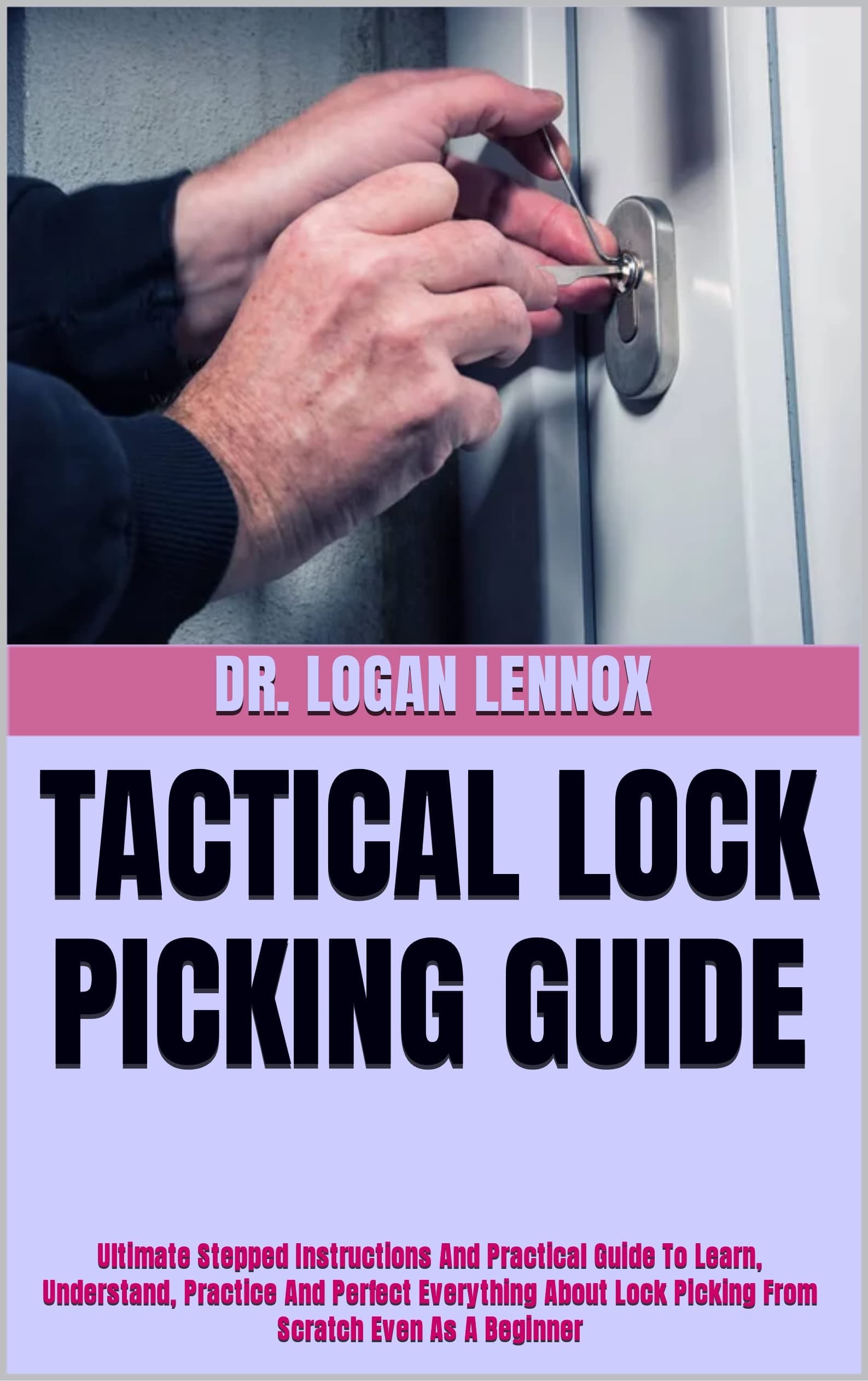 TACTICAL LOCK PICKING GUIDE : Ultimate Stepped Instructions And Practical Guide To Learn, Understand, Practice And Perfect Everything About Lock Picking From Scratch Even As A Beginner