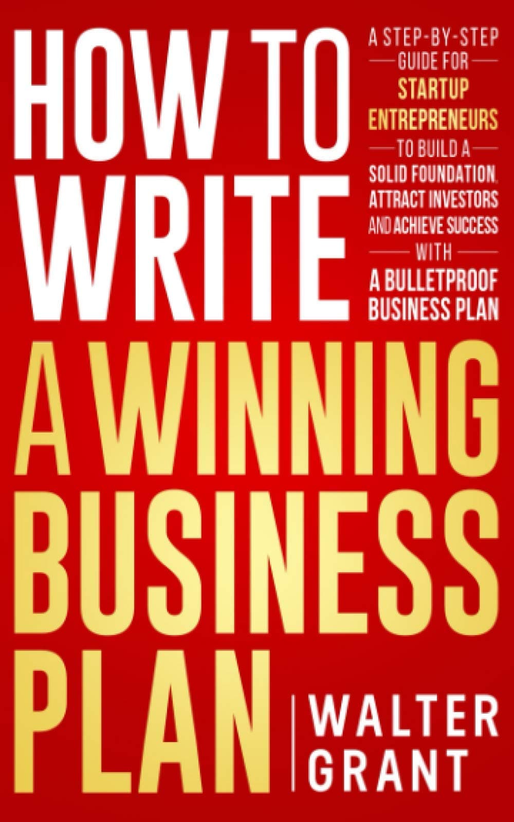 How to Write a Winning Business Plan: A Step-by-Step Guide for Startup Entrepreneurs to Build a Solid Foundation, Attract Investors and Achieve Success with a Bulletproof Business Plan (Business 101)